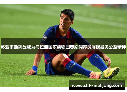 苏亚雷斯挑战成为乌拉圭国家动物园志愿饲养员展现另类公益精神