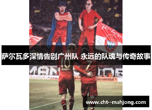 萨尔瓦多深情告别广州队 永远的队魂与传奇故事