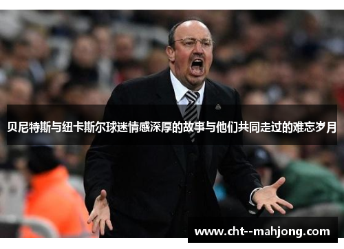 贝尼特斯与纽卡斯尔球迷情感深厚的故事与他们共同走过的难忘岁月