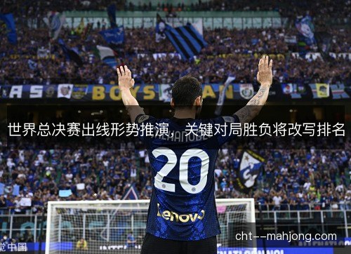 世界总决赛出线形势推演，关键对局胜负将改写排名
